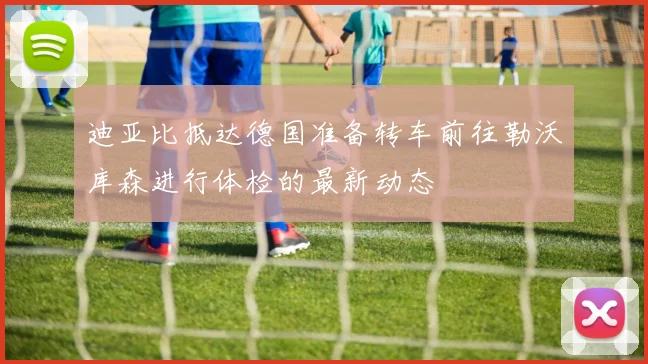 迪亚比抵达德国准备转车前往勒沃库森进行体检的最新动态
