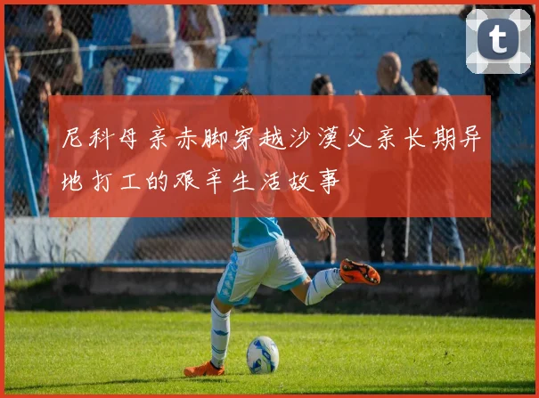尼科母亲赤脚穿越沙漠父亲长期异地打工的艰辛生活故事