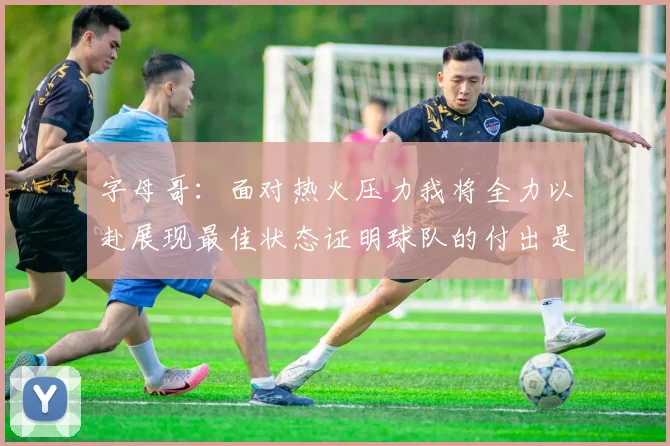 字母哥:面对热火压力我将全力以赴展现最佳状态证明球队的付出是值得的