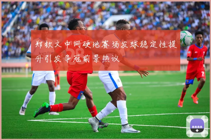 郑钦文中网硬地赛场发球稳定性提升引发争冠前景热议