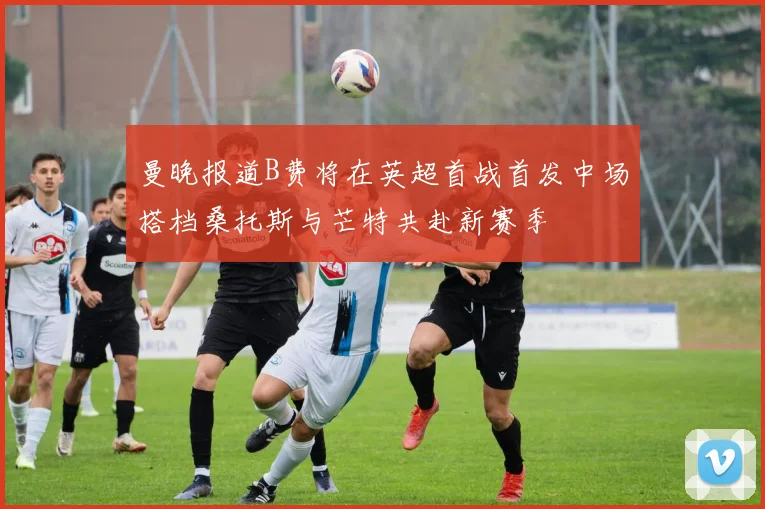 曼晚报道B费将在英超首战首发中场搭档桑托斯与芒特共赴新赛季