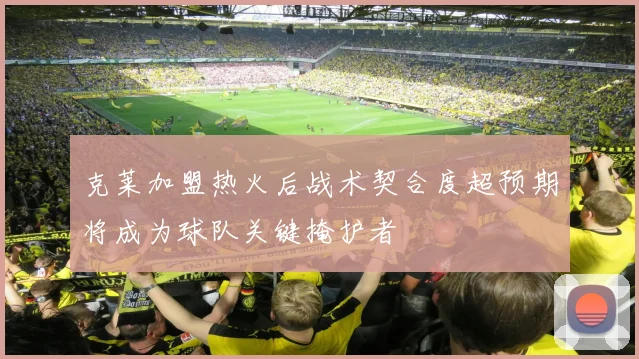 克莱加盟热火后战术契合度超预期将成为球队关键掩护者