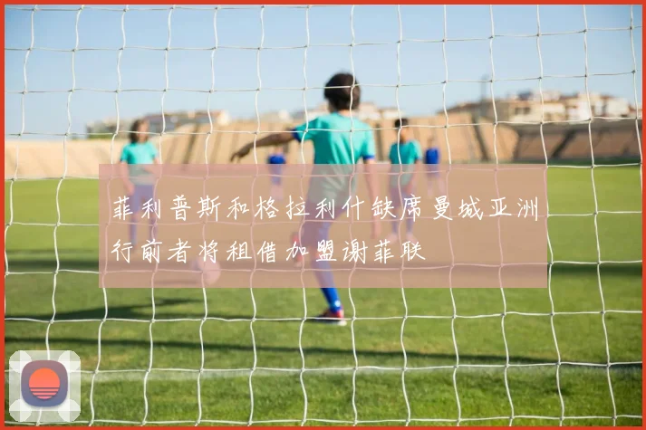 菲利普斯和格拉利什缺席曼城亚洲行前者将租借加盟谢菲联