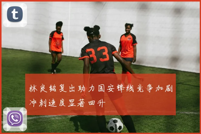 林良铭复出助力国安锋线竞争加剧冲刺速度显著回升