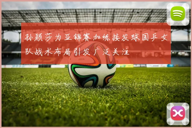 孙颖莎为亚锦赛加练接发球国乒女队战术布局引发广泛关注