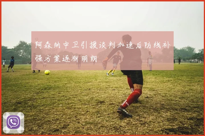 阿森纳中卫引援谈判加速后防线补强方案逐渐明朗
