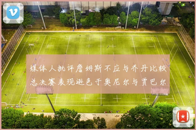 媒体人批评詹姆斯不应与乔丹比较总决赛表现逊色于奥尼尔与贾巴尔