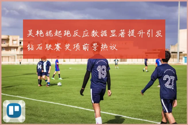 吴艳妮起跑反应数据显著提升引发钻石联赛奖项前景热议