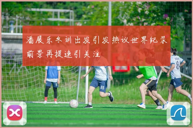 潘展乐冬训出发引发热议世界纪录前景再提速引关注