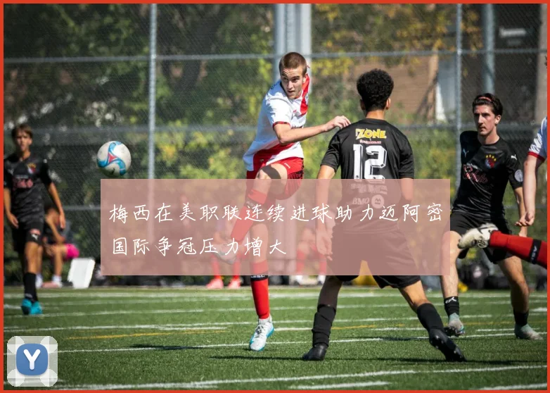梅西在美职联连续进球助力迈阿密国际争冠压力增大