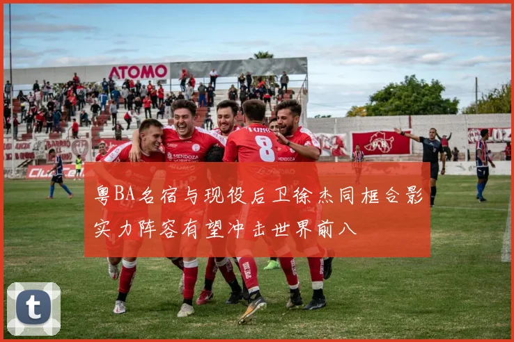 粤BA名宿与现役后卫徐杰同框合影实力阵容有望冲击世界前八
